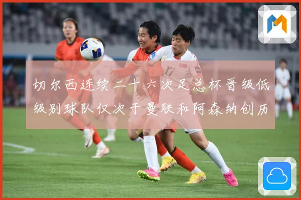 切尔西连续二十六次足总杯晋级低级别球队仅次于曼联和阿森纳创历数据研判