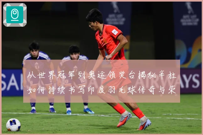 从世界冠军到奥运领奖台揭秘辛杜如何持续书写印度羽毛球传奇与荣耀之路