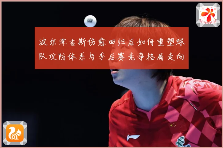 波尔津吉斯伤愈回归后如何重塑球队攻防体系与季后赛竞争格局走向