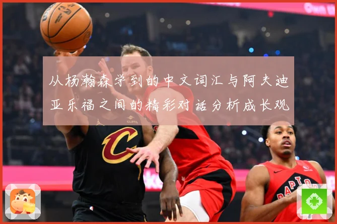 从杨瀚森学到的中文词汇与阿夫迪亚乐福之间的精彩对话分析成长观察