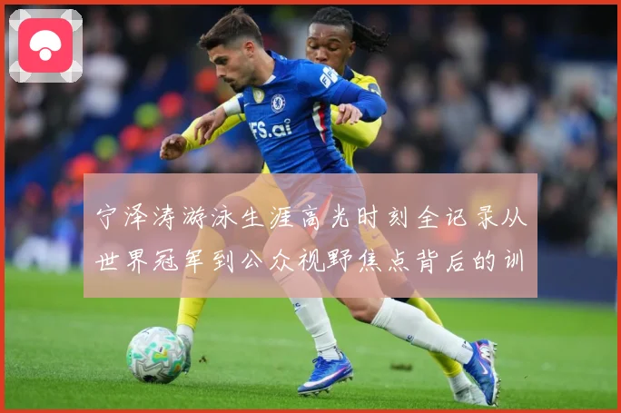 宁泽涛游泳生涯高光时刻全记录从世界冠军到公众视野焦点背后的训练秘诀与成长历程